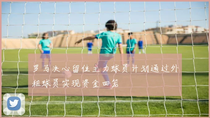 罗马决心留住主力球员计划通过外租球员实现资金回笼