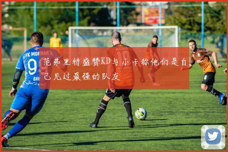 范弗里特盛赞KD与小卡称他们是自己见过最强的队友