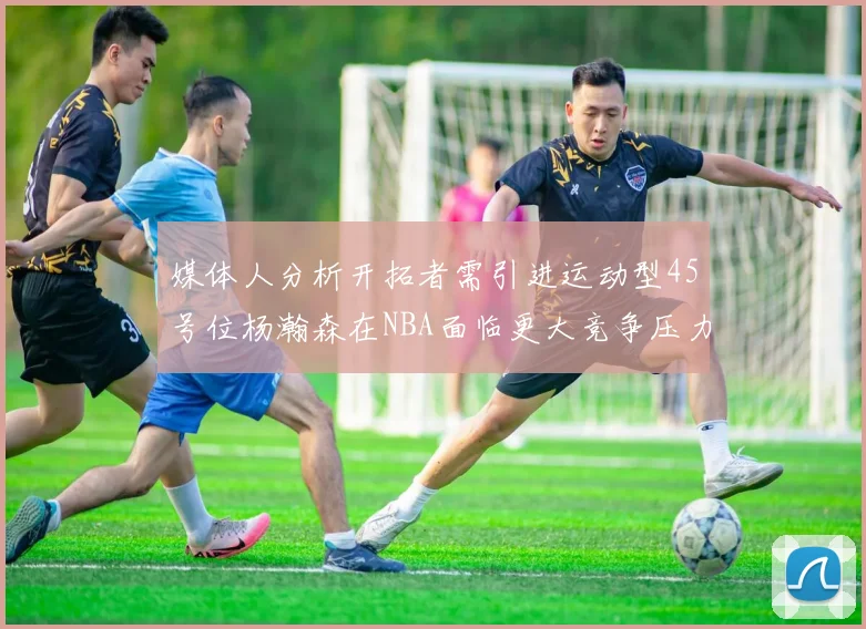 媒体人分析开拓者需引进运动型45号位杨瀚森在NBA面临更大竞争压力