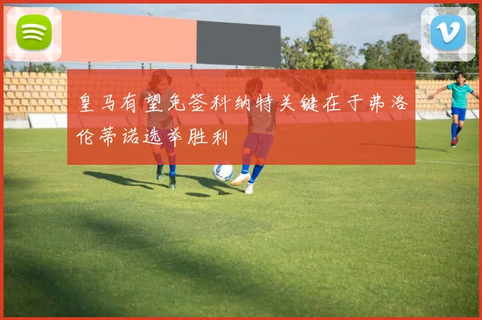 皇马有望免签科纳特关键在于弗洛伦蒂诺选举胜利