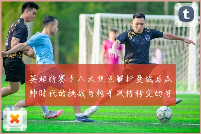英超新赛季八大焦点解析曼城后瓜帅时代的挑战与枪手风格转变的可能性
