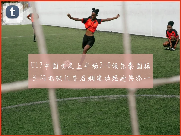 U17中国女足上半场3-0领先泰国杨兰闪电破门李启娴建功宛迪再添一分