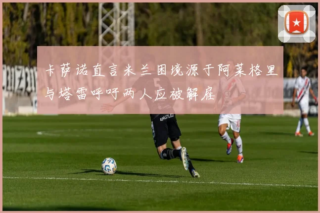 卡萨诺直言米兰困境源于阿莱格里与塔雷呼吁两人应被解雇