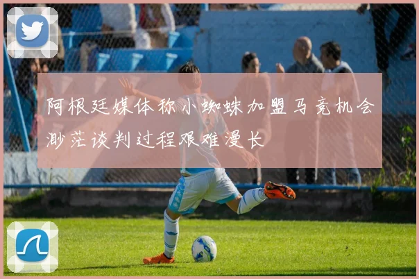 阿根廷媒体称小蜘蛛加盟马竞机会渺茫谈判过程艰难漫长