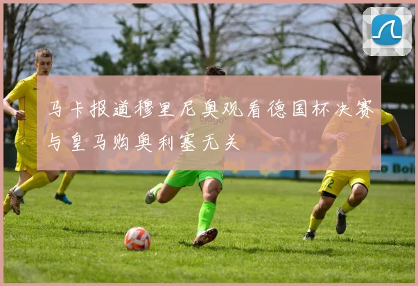 马卡报道穆里尼奥观看德国杯决赛与皇马购奥利塞无关