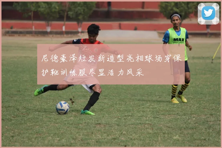 尼德豪泽短发新造型亮相球场穿保护靴训练服尽显活力风采