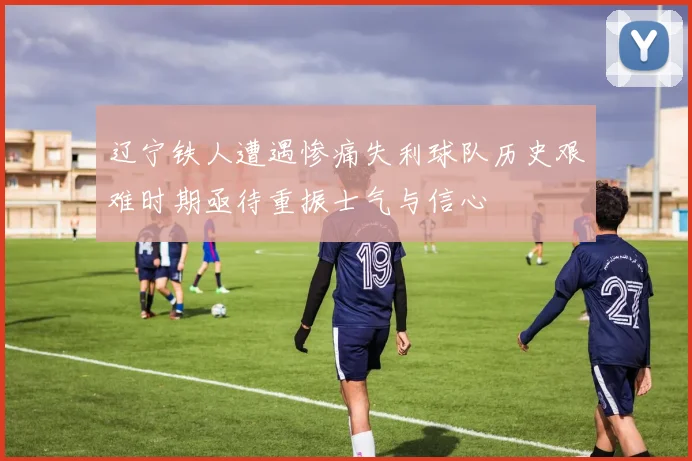 辽宁铁人遭遇惨痛失利球队历史艰难时期亟待重振士气与信心
