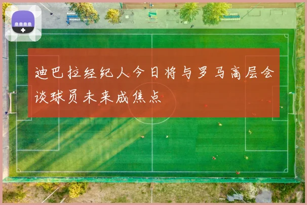 迪巴拉经纪人今日将与罗马高层会谈球员未来成焦点