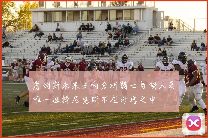 詹姆斯未来去向分析骑士与湖人是唯一选择尼克斯不在考虑之中