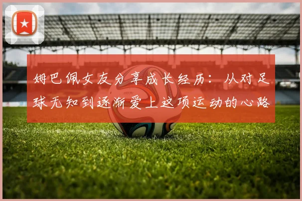 姆巴佩女友分享成长经历：从对足球无知到逐渐爱上这项运动的心路历程
