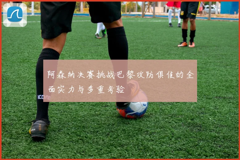 阿森纳决赛挑战巴黎攻防俱佳的全面实力与多重考验