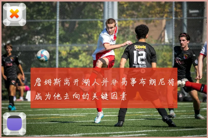詹姆斯离开湖人并非易事布朗尼将成为他去向的关键因素