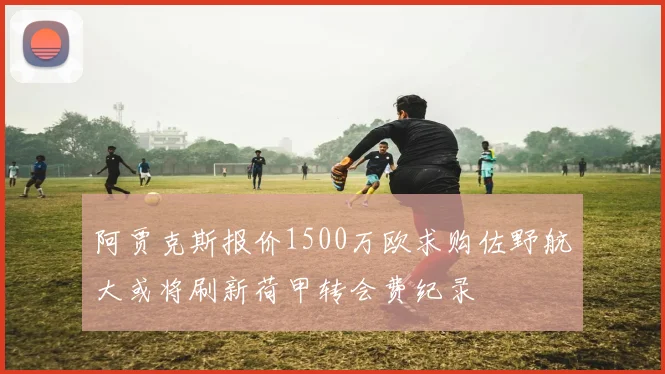 阿贾克斯报价1500万欧求购佐野航大或将刷新荷甲转会费纪录