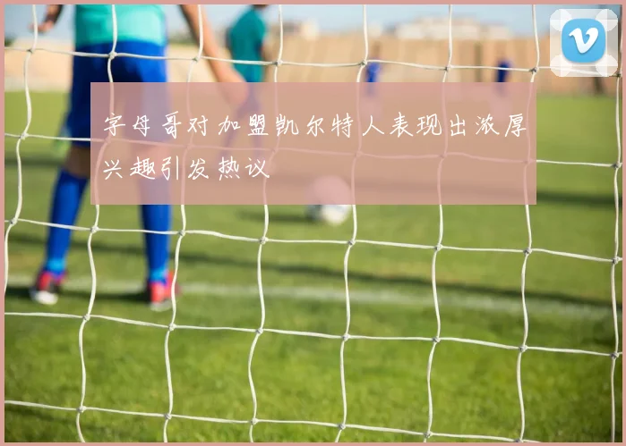 字母哥对加盟凯尔特人表现出浓厚兴趣引发热议