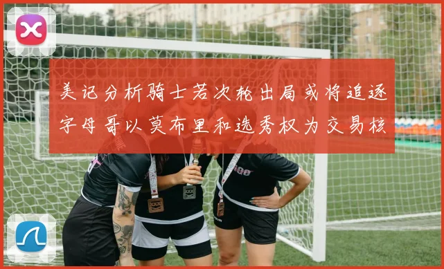 美记分析骑士若次轮出局或将追逐字母哥以莫布里和选秀权为交易核心